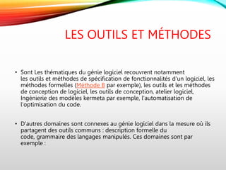 LES OUTILS ET MÉTHODES
• Sont Les thématiques du génie logiciel recouvrent notamment
les outils et méthodes de spécification de fonctionnalités d'un logiciel, les
méthodes formelles (Méthode B par exemple), les outils et les méthodes
de conception de logiciel, les outils de conception, atelier logiciel,
Ingénierie des modèles kermeta par exemple, l'automatisation de
l'optimisation du code.
• D'autres domaines sont connexes au génie logiciel dans la mesure où ils
partagent des outils communs : description formelle du
code, grammaire des langages manipulés. Ces domaines sont par
exemple :
 