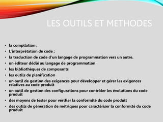 LES OUTILS ET METHODES
• la compilation ;
• L’interprétation de code ;
• la traduction de code d'un langage de programmation vers un autre.
• un éditeur dédié au langage de programmation
• les bibliothèques de composants
• les outils de planification
• un outil de gestion des exigences pour développer et gérer les exigences
relatives au code produit
• un outil de gestion des configurations pour contrôler les évolutions du code
produit
• des moyens de tester pour vérifier la conformité du code produit
• des outils de génération de métriques pour caractériser la conformité du code
produit
 