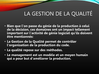 LA GESTION DE LA QUALITÉ
• Bien que l'on passe du génie de la production à celui
de la décision, ces domaines ont un impact tellement
important sur l'activité de génie logiciel qu'ils doivent
être mentionnés:
• La Gestion de la Qualité permet de contrôler
l'organisation de la production du code.
• La qualité repose sur des méthodes.
• Le management est un modèle et un moyen humain
qui a pour but d'améliorer la production.
 