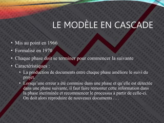 LE MODÈLE EN CASCADE
• Mis au point en 1966
• Formalisé en 1970
• Chaque phase doit se terminer pour commencer la suivante
• Caractéristiques :
• La production de documents entre chaque phase améliore le suivi du
projet.
• Lorsqu’une erreur a été commise dans une phase et qu’elle est détectée
dans une phase suivante, il faut faire remonter cette information dans
la phase incriminée et recommencer le processus à partir de celle-ci.
On doit alors reproduire de nouveaux documents . . .
 