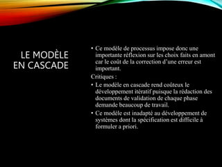 LE MODÈLE
EN CASCADE
• Ce modèle de processus impose donc une
importante réflexion sur les choix faits en amont
car le coût de la correction d’une erreur est
important.
Critiques :
• Le modèle en cascade rend coûteux le
développement itératif puisque la rédaction des
documents de validation de chaque phase
demande beaucoup de travail.
• Ce modèle est inadapté au développement de
systèmes dont la spécification est difficile à
formuler a priori.
 