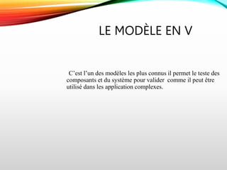 LE MODÈLE EN V
C’est l’un des modèles les plus connus il permet le teste des
composants et du système pour valider comme il peut être
utilisé dans les application complexes.
 