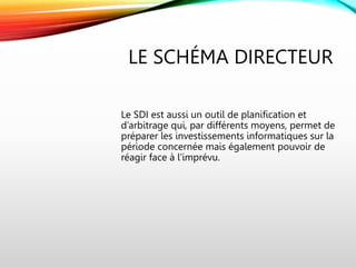 LE SCHÉMA DIRECTEUR
Le SDI est aussi un outil de planification et
d’arbitrage qui, par différents moyens, permet de
préparer les investissements informatiques sur la
période concernée mais également pouvoir de
réagir face à l’imprévu.
 