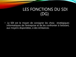 LES FONCTIONS DU SDI
(DG)
• Le SDI est le moyen de consigner les choix stratégiques
informatiques de l’entreprise et de les confronter à l’existant,
aux moyens disponibles, à des échéances.
 