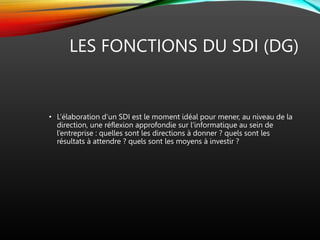 LES FONCTIONS DU SDI (DG)
• L’élaboration d’un SDI est le moment idéal pour mener, au niveau de la
direction, une réflexion approfondie sur l’informatique au sein de
l’entreprise : quelles sont les directions à donner ? quels sont les
résultats à attendre ? quels sont les moyens à investir ?
 