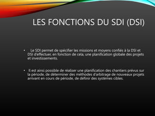 LES FONCTIONS DU SDI (DSI)
• Le SDI permet de spécifier les missions et moyens confiés à la DSI et
DSI d’effectuer, en fonction de cela, une planification globale des projets
et investissements.
• Il est ainsi possible de réaliser une planification des chantiers prévus sur
la période, de déterminer des méthodes d’arbitrage de nouveaux projets
arrivant en cours de période, de définir des systèmes cibles.
 
