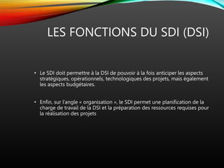 LES FONCTIONS DU SDI (DSI)
• Le SDI doit permettre à la DSI de pouvoir à la fois anticiper les aspects
stratégiques, opérationnels, technologiques des projets, mais également
les aspects budgétaires.
• Enfin, sur l’angle « organisation », le SDI permet une planification de la
charge de travail de la DSI et la préparation des ressources requises pour
la réalisation des projets
 