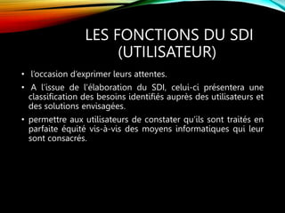 LES FONCTIONS DU SDI
(UTILISATEUR)
• l’occasion d’exprimer leurs attentes.
• A l’issue de l’élaboration du SDI, celui-ci présentera une
classification des besoins identifiés auprès des utilisateurs et
des solutions envisagées.
• permettre aux utilisateurs de constater qu’ils sont traités en
parfaite équité vis-à-vis des moyens informatiques qui leur
sont consacrés.
 