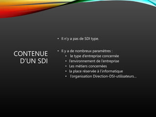 CONTENUE
D’UN SDI
• Il n’y a pas de SDI type.
• Il y a de nombreux paramètres :
• le type d’entreprise concernée
• l’environnement de l’entreprise
• Les métiers concernées
• la place réservée à l’informatique
• l’organisation Direction-DSI-utilisateurs…
 