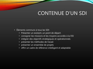 CONTENUE D’UN SDI
• Éléments communs à tous les SDI:
• Présenter un existant, un point de départ.
• consigner les missions et les moyens accordés à la DSI
• intégrer des objectifs stratégiques et opérationnels
• présenter les méthodes de travail
• présenter un ensemble de projets
• offrir un cadre de référence intelligent et adaptable
 