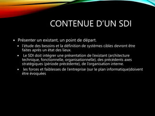 CONTENUE D’UN SDI
 Présenter un existant, un point de départ.
 l’étude des besoins et la définition de systèmes cibles devront être
faites après un état des lieux.
 Le SDI doit intégrer une présentation de l’existant (architecture
technique, fonctionnelle, organisationnelle), des précédents axes
stratégiques (période précédente), de l’organisation interne.
 les forces et faiblesses de l’entreprise (sur le plan informatique)doivent
être évoquées
 
