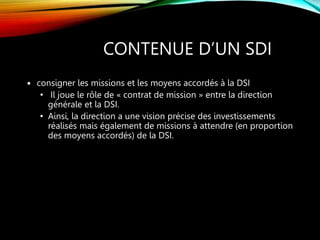 CONTENUE D’UN SDI
 consigner les missions et les moyens accordés à la DSI
• Il joue le rôle de « contrat de mission » entre la direction
générale et la DSI.
• Ainsi, la direction a une vision précise des investissements
réalisés mais également de missions à attendre (en proportion
des moyens accordés) de la DSI.
 