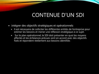 CONTENUE D’UN SDI
 intégrer des objectifs stratégiques et opérationnels
 Il est nécessaire de solliciter les différentes entités de l’entreprise pour
estimer les besoins et mener une réflexion stratégique à ce sujet.
 Sur le plan opérationnel, le SDI doit présenter en quoi les moyens
affectés et les échéances prévues sont en accord avec des objectifs
fixés et répondent réellement aux besoins identifiés
 