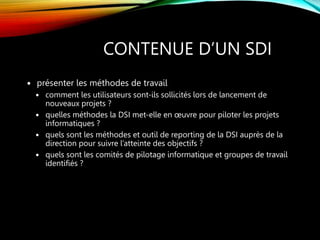 CONTENUE D’UN SDI
 présenter les méthodes de travail
 comment les utilisateurs sont-ils sollicités lors de lancement de
nouveaux projets ?
 quelles méthodes la DSI met-elle en œuvre pour piloter les projets
informatiques ?
 quels sont les méthodes et outil de reporting de la DSI auprès de la
direction pour suivre l’atteinte des objectifs ?
 quels sont les comités de pilotage informatique et groupes de travail
identifiés ?
 