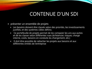 CONTENUE D’UN SDI
 présenter un ensemble de projets
 Les besoins doivent être classés selon des priorités, les investissements
justifiés, et des systèmes cibles définis.
 Ce portefeuille de projets permet de les comparer les uns aux autres
et de les classer selon différentes vues (échéancier, risques, charge
interne, coûts, besoins en conduite du changement, etc.)
 Il doit être possible de rattacher les projets aux besoins et aux
différentes entités de l’entreprise
 