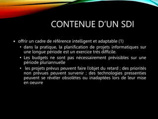 CONTENUE D’UN SDI
 offrir un cadre de référence intelligent et adaptable (1)
• dans la pratique, la planification de projets informatiques sur
une longue période est un exercice très difficile.
• Les budgets ne sont pas nécessairement prévisibles sur une
période pluriannuelle
• les projets prévus peuvent faire l’objet du retard ; des priorités
non prévues peuvent survenir ; des technologies pressenties
peuvent se révéler obsolètes ou inadaptées lors de leur mise
en oeuvre
 