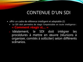 CONTENUE D’UN SDI
 offrir un cadre de référence intelligent et adaptable (2)
 Le SDI doit permettre de réagir l’imprévisible en toute intelligence :
« Comment réagir si… »
 Idéalement, le SDI doit intégrer les
procédures à mettre en œuvre (réunions à
organiser, comités à solliciter) selon différents
scénarios.
 