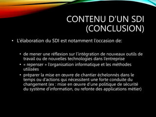 CONTENU D’UN SDI
(CONCLUSION)
• L’élaboration du SDI est notamment l’occasion de:
• de mener une réflexion sur l’intégration de nouveaux outils de
travail ou de nouvelles technologies dans l’entreprise
• « repenser » l’organisation informatique et les méthodes
utilisées
• préparer la mise en œuvre de chantier échelonnés dans le
temps ou d’actions qui nécessitent une forte conduite du
changement (ex : mise en œuvre d’une politique de sécurité
du système d’information, ou refonte des applications métier)
 