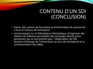 CONTENU D’UN SDI
(CONCLUSION)
• mener des actions de formation et d’information du personnel
à tous le niveaux de l’entreprise
• communiquer sur la thématique informatique, d’organiser des
ateliers de réflexion permettant des échanges directs entre
personnes qui se rencontrent peu : l’élaboration du SDI
favorise l’échange de l’information au sein de l’entreprise et la
communication des idées.
 