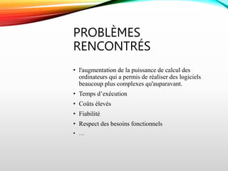 PROBLÈMES
RENCONTRÉS
• l'augmentation de la puissance de calcul des
ordinateurs qui a permis de réaliser des logiciels
beaucoup plus complexes qu'auparavant.
• Temps d’exécution
• Coûts élevés
• Fiabilité
• Respect des besoins fonctionnels
• …
 