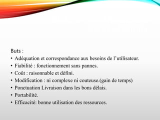 BUTS ET AVANTAGES DU
GÉNIE LOGICIEL
Buts :
• Adéquation et correspondance aux besoins de l’utilisateur.
• Fiabilité : fonctionnement sans pannes.
• Coût : raisonnable et défini.
• Modification : ni complexe ni couteuse.(gain de temps)
• Ponctuation Livraison dans les bons délais.
• Portabilité.
• Efficacité: bonne utilisation des ressources.
 