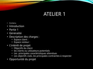 ATELIER 1
• Contenu
• Introduction
• Partie 1
• Généralité
• Description des charges :
• Espace client :
• Espace visiteur :
• L’intérêt de projet
• Objectifs du client
• les clients ou utilisateurs potentiels
• Les principales caractéristiques attendues
• Les objectifs visés, les principales contraintes à respecter
• Opportunité du projet
 
