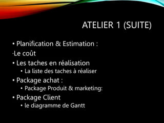 ATELIER 1 (SUITE)
• Planification & Estimation :
·Le coût
• Les taches en réalisation
• La liste des taches à réaliser
• Package achat :
• Package Produit & marketing:
• Package Client
• le diagramme de Gantt
 