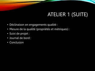 ATELIER 1 (SUITE)
• Déclinaison en engagements qualité :
• Mesure de la qualité (propriétés et métriques) :
• Suivi de projet :
• Journal de bord :
• Conclusion
 