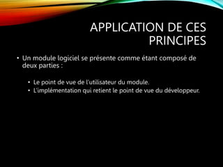 APPLICATION DE CES
PRINCIPES
• Un module logiciel se présente comme étant composé de
deux parties :
• Le point de vue de l’utilisateur du module.
• L’implémentation qui retient le point de vue du développeur.
 