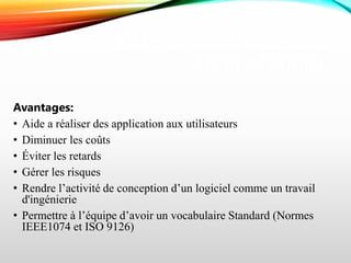 BUTS ET AVANTAGES DU
GÉNIE LOGICIEL
Avantages:
• Aide a réaliser des application aux utilisateurs
• Diminuer les coûts
• Éviter les retards
• Gérer les risques
• Rendre l’activité de conception d’un logiciel comme un travail
d'ingénierie
• Permettre à l’équipe d’avoir un vocabulaire Standard (Normes
IEEE1074 et ISO 9126)
 