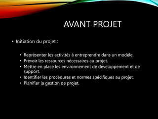 AVANT PROJET
• Initiation du projet :
• Représenter les activités à entreprendre dans un modèle.
• Prévoir les ressources nécessaires au projet.
• Mettre en place les environnement de développement et de
support.
• Identifier les procédures et normes spécifiques au projet.
• Planifier la gestion de projet.
 
