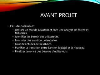 AVANT PROJET
• L’étude préalable:
• Dresser un état de l’existant et faire une analyse de forces et
faiblesses.
• Identifier les besoin des utilisateurs.
• Formuler des solution potentielles.
• Faire des études de faisabilité.
• Planifier la transition entre l’ancien logiciel et le nouveau.
• Finaliser l’enoncé des besoins d’utilisateurs.
 