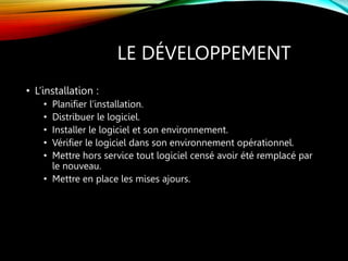 LE DÉVELOPPEMENT
• L’installation :
• Planifier l’installation.
• Distribuer le logiciel.
• Installer le logiciel et son environnement.
• Vérifier le logiciel dans son environnement opérationnel.
• Mettre hors service tout logiciel censé avoir été remplacé par
le nouveau.
• Mettre en place les mises ajours.
 