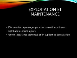 EXPLOITATION ET
MAINTENANCE
• Effectuer des dépannages pour des corrections mineurs.
• Distribuer les mises à jours.
• Fournir l’assistance technique et un support de consultation
 