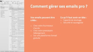Ce qu’il faut avoir en tête :
o Capacité de stockage
o Sécurité et sauvegarde
Comment gérer ses emails pro ?
Vos emails peuvent être
créés :
o Chez votre fournisseur
d’accès
o Chez votre prestataire
hébergement
o Sur une plateforme d’email
gratuite
 