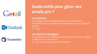 Quels outils pour gérer ses
emails pro ?
Les webmails :
une interface web, rendant possible la consultation et la
manipulation de vos emails directement depuis votre navigateur
internet.
Ex : Gmail
Les clients de messagerie
la consultation et la manipulation des emails se fait sur un logiciel
installé sur votre ordinateur
Ex : Microsoft Outlook, Mozilla Thunderbird
 