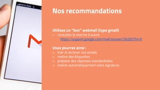Nos recommandations
Utilisez un “bon” webmail (type gmail)
o consultez la marche à suivre
https://support.google.com/mail/answer/56283?hl=fr
Vous pourrez ainsi :
o trier et archiver vos emails
o mettre des étiquettes
o préparer des réponses standardisées
o insérer automatiquement votre signature
 