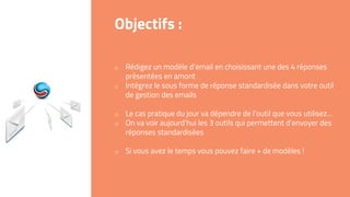 o Rédigez un modèle d’email en choisissant une des 4 réponses
présentées en amont
o Intégrez le sous forme de réponse standardisée dans votre outil
de gestion des emails
o Le cas pratique du jour va dépendre de l’outil que vous utilisez…
o On va voir aujourd’hui les 3 outils qui permettent d’envoyer des
réponses standardisées
o Si vous avez le temps vous pouvez faire + de modèles !
Objectifs :
 
