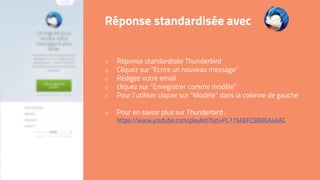 o Réponse standardisée Thunderbird
o Cliquez sur “Ecrire un nouveau message”
o Rédigez votre email
o cliquez sur “Enregistrer comme modèle”
o Pour l’utiliser cliquer sur “Modèle” dans la colonne de gauche
o Pour en savoir plus sur Thunderbird :
https://www.youtube.com/playlist?list=PL775AEFC5BDEA46AC
Réponse standardisée avec
 