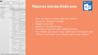 o Créer une réponse standardisée avec Outlook
o Cliquez sur “Nouveau message”
o Rédigez votre email
o Cliquez sur “Enregistrer sous”
o Choisissez le type de format “Modèle Outlook”
o Pour l’utiliser allez dans le menu “Outil” puis “Formulaires” puis
“Choisir un formulaire” puis “Modèles dans fichier système”.
Réponse standardisée avec
 
