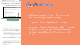 o WiseStamp extension Firefox et Chrome permet
d’afficher votre signature électronique
o Compatible : Gmail, Yahoo Mail, AOL, Hotmail
o Vous pouvez facilement tout personnaliser, y compris
vos profils sociaux, partager automatiquement vos
messages blog, citations, nouvelles, signets et plus
encore …
 
