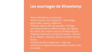 Les avantages de Wisestamp
➜Avec WiseStamp vous pouvez:
➜Personnaliser votre signature - Style Design,
police, taille, couleur, images etc …
➜Ajouter des flux RSS de nouvelles - Partager
automatiquement les billets de blogs, des signets,
des vidéos, des citations par jour et beaucoup plus …
➜Ajoutez facilement vos services sociaux - Services
de GI, LinkedIn, Facebook, del.icio.us et bien d’autres
encore ..
➜Utiliser plusieurs signatures - Créer des
entreprises et signatures personnelles à insérer dans
vos emails.
 