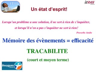 Un état d’esprit!
Mémoire des évènements = efficacité
TRACABILITE
(court et moyen terme)
Lorsqu’un problème a une solution, il ne sert à rien de s’inquiéter,
et lorsqu’il n’en a pas s’inquiéter ne sert à rien!
Proverbe Arabe
 