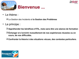 Bienvenue ...
• Le thème :
 La Gestion des Incidents et la Gestion des Problèmes
• Le principe :
 Appréhender les bénéfices d’ITIL, mais sans être une séance de formation
 Échanger et s’enrichir mutuellement de nos expériences réussies ou en
cours, de nos difficultés.
 Confronter la théorie à des situations vécues, des contextes particuliers.
 