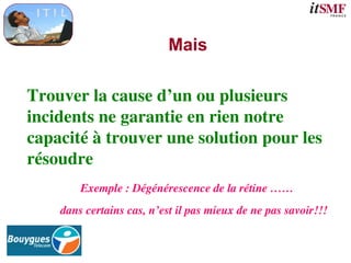 Mais
Trouver la cause d’un ou plusieurs
incidents ne garantie en rien notre
capacité à trouver une solution pour les
résoudre
Exemple : Dégénérescence de la rétine ……
dans certains cas, n’est il pas mieux de ne pas savoir!!!
 