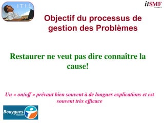 Objectif du processus de
gestion des Problèmes
Restaurer ne veut pas dire connaître la
cause!
Un « on/off » prévaut bien souvent à de longues explications et est
souvent très efficace
 