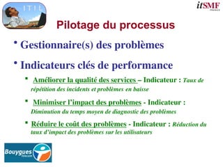Pilotage du processus
• Gestionnaire(s) des problèmes
• Indicateurs clés de performance
 Améliorer la qualité des services – Indicateur : Taux de
répétition des incidents et problèmes en baisse
 Minimiser l’impact des problèmes - Indicateur :
Diminution du temps moyen de diagnostic des problèmes
 Réduire le coût des problèmes - Indicateur : Réduction du
taux d’impact des problèmes sur les utilisateurs
 
