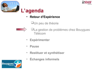 L’agenda
• Retour d’Expérience
Un peu de théorie
La gestion de problèmes chez Bouygues
Télécom
• Expérimenter
• Pause
• Restituer et synthétiser
• Échanges informels
 
