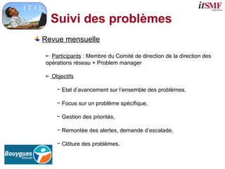 Suivi des problèmes
Revue mensuelle
Participants : Membre du Comité de direction de la direction des
opérations réseau + Problem manager
Objectifs
− Etat d’avancement sur l’ensemble des problèmes,
− Focus sur un problème spécifique,
− Gestion des priorités,
− Remontée des alertes, demande d’escalade,
− Clôture des problèmes.
 