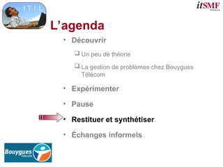 L’agenda
• Découvrir
 Un peu de théorie
 La gestion de problèmes chez Bouygues
Télécom
• Expérimenter
• Pause
• Restituer et synthétiser
• Échanges informels
 